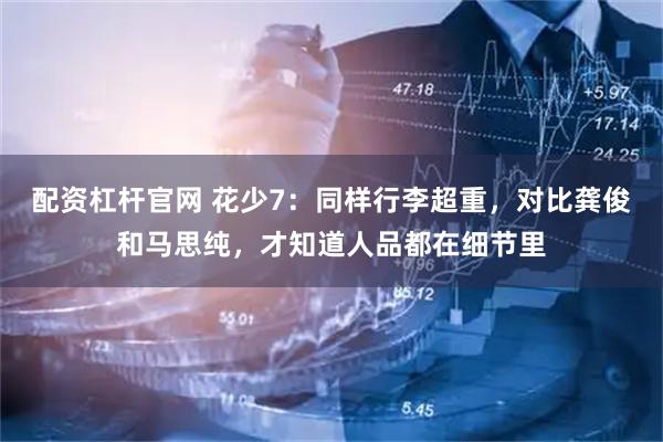 配资杠杆官网 花少7：同样行李超重，对比龚俊和马思纯，才知道人品都在细节里