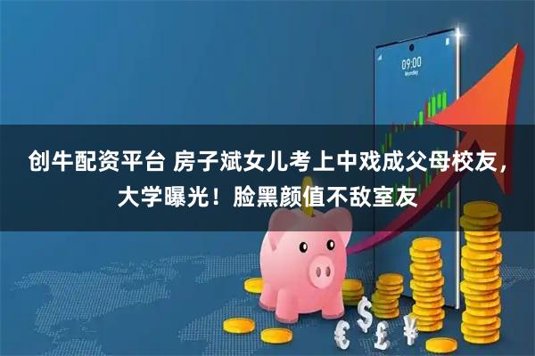 创牛配资平台 房子斌女儿考上中戏成父母校友，大学曝光！脸黑颜值不敌室友