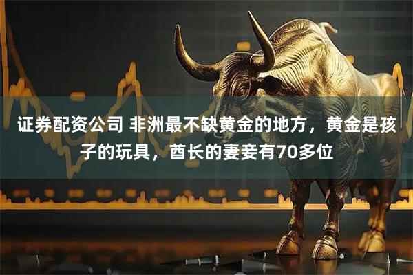 证券配资公司 非洲最不缺黄金的地方，黄金是孩子的玩具，酋长的妻妾有70多位