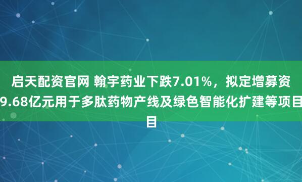 启天配资官网 翰宇药业下跌7.01%，拟定增募资9.68亿元用于多肽药物产线及绿色智能化扩建等项目