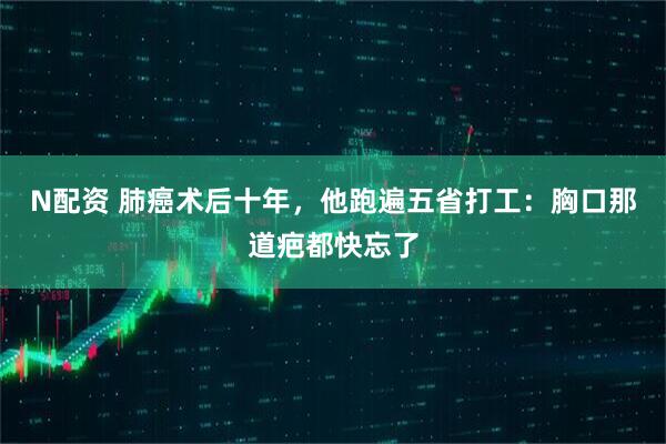 N配资 肺癌术后十年，他跑遍五省打工：胸口那道疤都快忘了