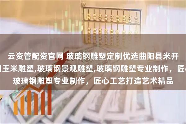 云资管配资官网 玻璃钢雕塑定制优选曲阳县米开朗园林雕塑，玻璃钢玉米雕塑,玻璃钢景观雕塑,玻璃钢雕塑专业制作，匠心工艺打造艺术精品