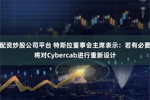 配资炒股公司平台 特斯拉董事会主席表示：若有必要将对Cybercab进行重新设计