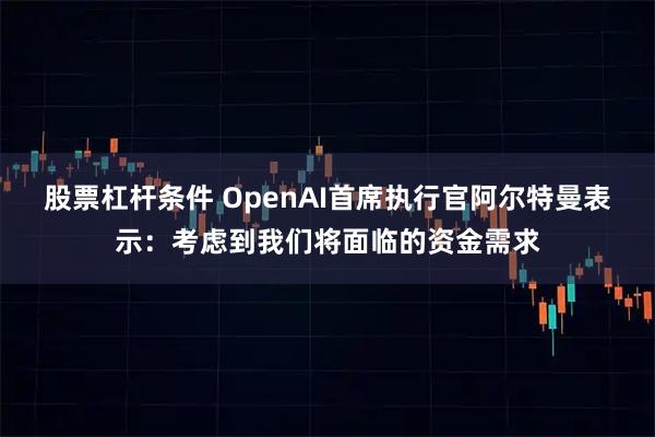 股票杠杆条件 OpenAI首席执行官阿尔特曼表示：考虑到我们将面临的资金需求