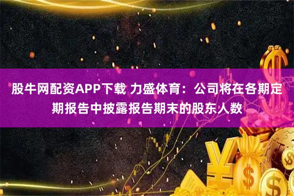 股牛网配资APP下载 力盛体育：公司将在各期定期报告中披露报告期末的股东人数