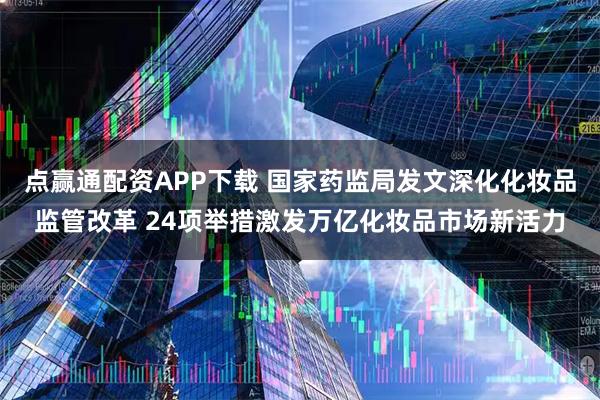 点赢通配资APP下载 国家药监局发文深化化妆品监管改革 24项举措激发万亿化妆品市场新活力