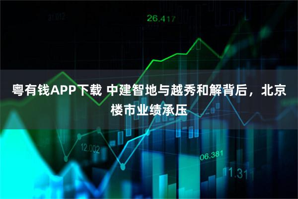 粤有钱APP下载 中建智地与越秀和解背后,北京楼市业绩承压