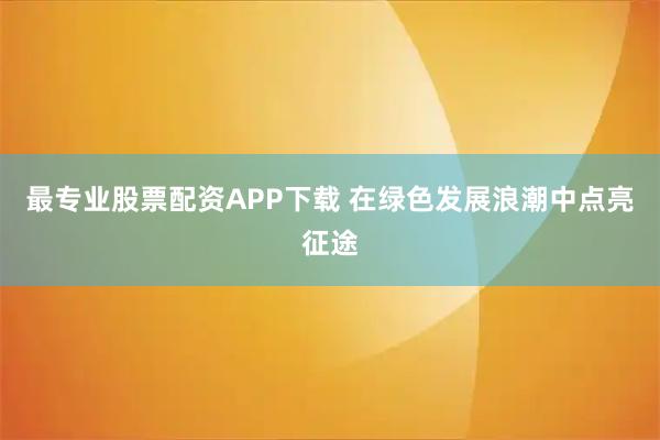 最专业股票配资APP下载 在绿色发展浪潮中点亮征途