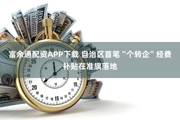 富余通配资APP下载 自治区首笔“个转企”经费补贴在准旗落地