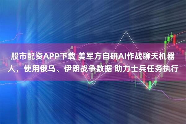 股市配资APP下载 美军方自研AI作战聊天机器人，使用俄乌、伊朗战争数据 助力士兵任务执行