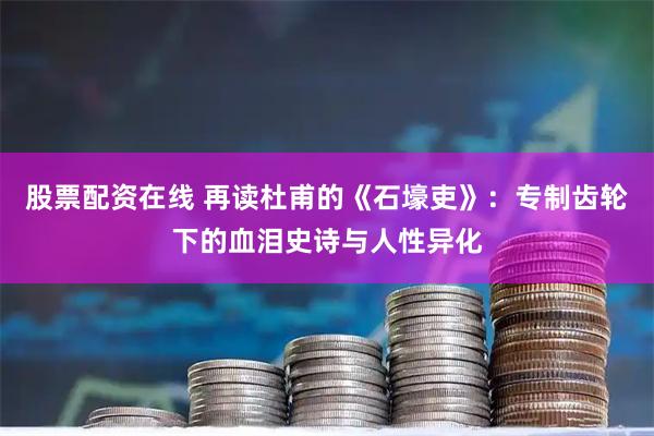 股票配资在线 再读杜甫的《石壕吏》:专制齿轮下的血泪史诗与人性异化