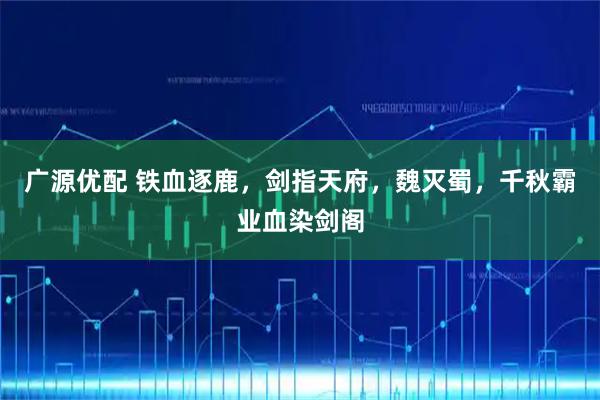 广源优配 铁血逐鹿,剑指天府,魏灭蜀,千秋霸业血染剑阁