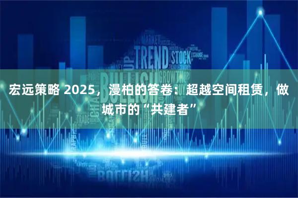 宏远策略 2025,漫柏的答卷:超越空间租赁,做城市的“共建者”