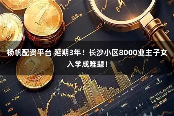 杨帆配资平台 延期3年!长沙小区8000业主子女入学成难题!