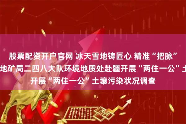 股票配资开户官网 冰天雪地铸匠心 精准“把脉”护沃土——山东省地矿局二四八大队环境地质处赴疆开展“两住一公”土壤污染状况调查