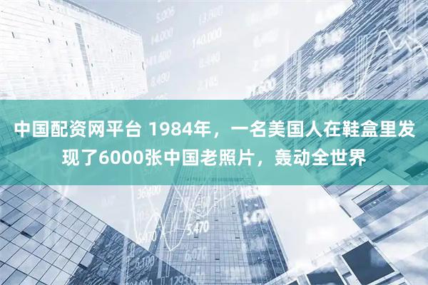 中国配资网平台 1984年，一名美国人在鞋盒里发现了6000张中国老照片，轰动全世界