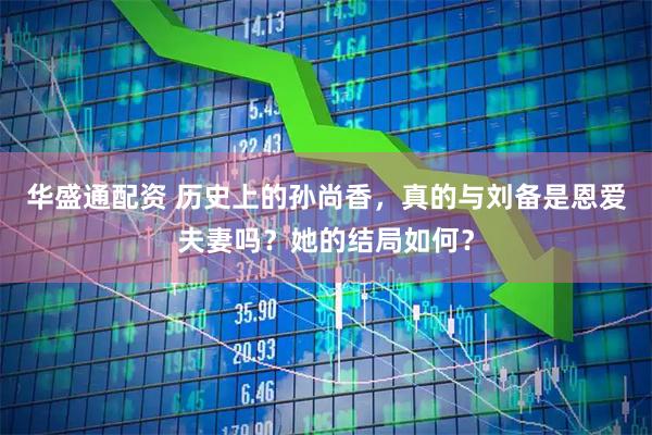 华盛通配资 历史上的孙尚香，真的与刘备是恩爱夫妻吗？她的结局如何？