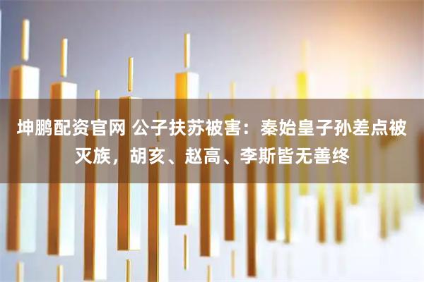 坤鹏配资官网 公子扶苏被害：秦始皇子孙差点被灭族，胡亥、赵高、李斯皆无善终