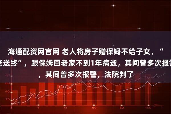 海通配资网官网 老人将房子赠保姆不给子女，“她说为我养老送终”，跟保姆回老家不到1年病逝，其间曾多次报警，法院判了