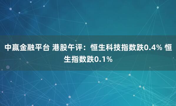 中赢金融平台 港股午评：恒生科技指数跌0.4% 恒生指数跌0.1%