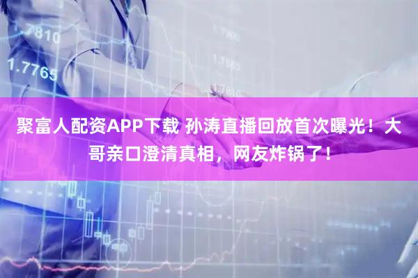 聚富人配资APP下载 孙涛直播回放首次曝光！大哥亲口澄清真相，网友炸锅了！