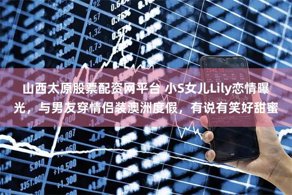 山西太原股票配资网平台 小S女儿Lily恋情曝光，与男友穿情侣装澳洲度假，有说有笑好甜蜜
