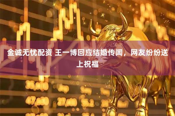 金诚无忧配资 王一博回应结婚传闻，网友纷纷送上祝福