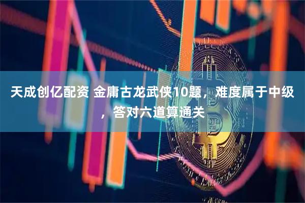 天成创亿配资 金庸古龙武侠10题，难度属于中级，答对六道算通关