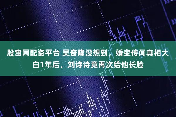 股窜网配资平台 吴奇隆没想到，婚变传闻真相大白1年后，刘诗诗竟再次给他长脸