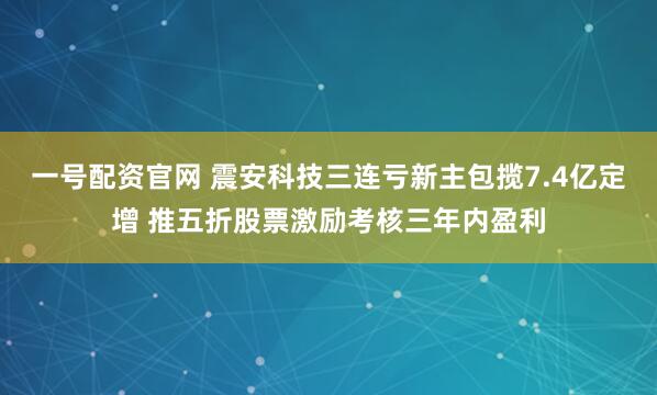 一号配资官网 震安科技三连亏新主包揽7.4亿定增 推五折股票激励考核三年内盈利