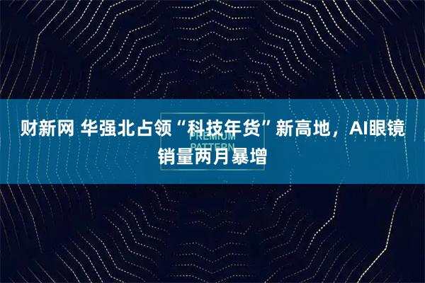 财新网 华强北占领“科技年货”新高地，AI眼镜销量两月暴增