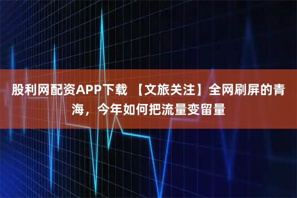 股利网配资APP下载 【文旅关注】全网刷屏的青海，今年如何把流量变留量