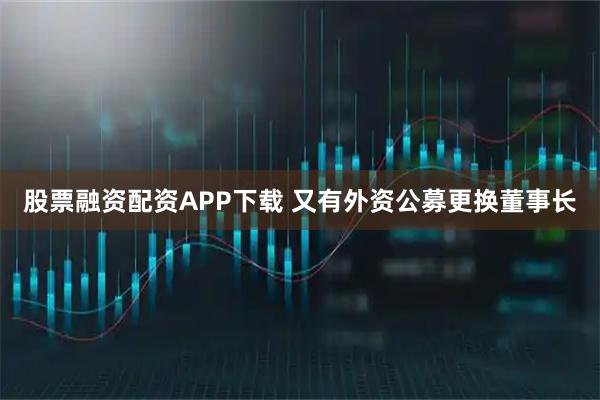 股票融资配资APP下载 又有外资公募更换董事长