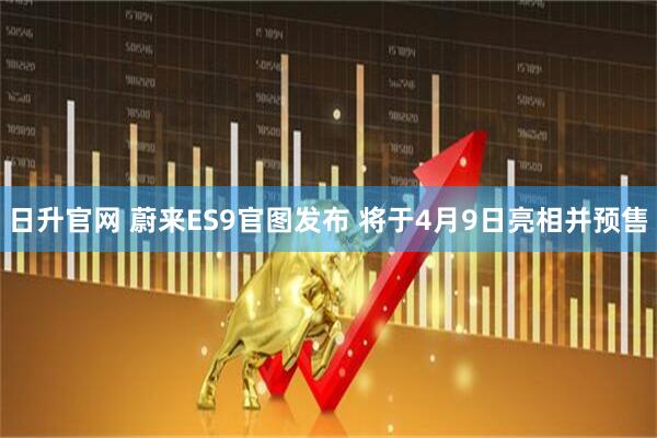 日升官网 蔚来ES9官图发布 将于4月9日亮相并预售