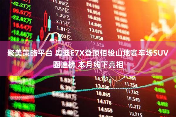 聚美策略平台 奥迪E7X登顶佰骏山地赛车场SUV圈速榜 本月线下亮相