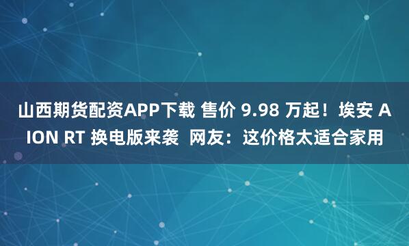 山西期货配资APP下载 售价 9.98 万起！埃安 AION RT 换电版来袭  网友：这价格太适合家用