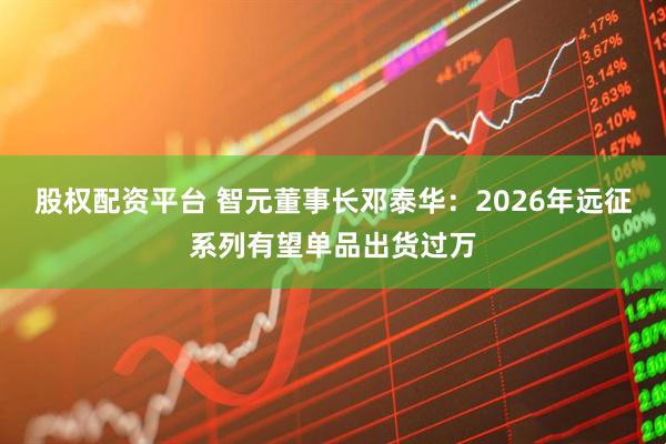股权配资平台 智元董事长邓泰华：2026年远征系列有望单品出货过万