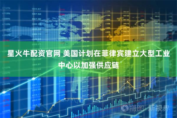 星火牛配资官网 美国计划在菲律宾建立大型工业中心以加强供应链