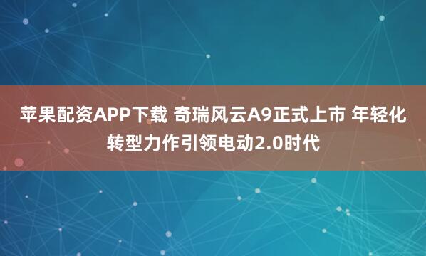 苹果配资APP下载 奇瑞风云A9正式上市 年轻化转型力作引领电动2.0时代