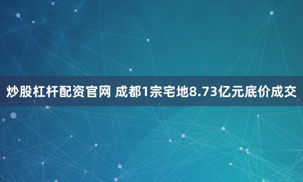 炒股杠杆配资官网 成都1宗宅地8.73亿元底价成交