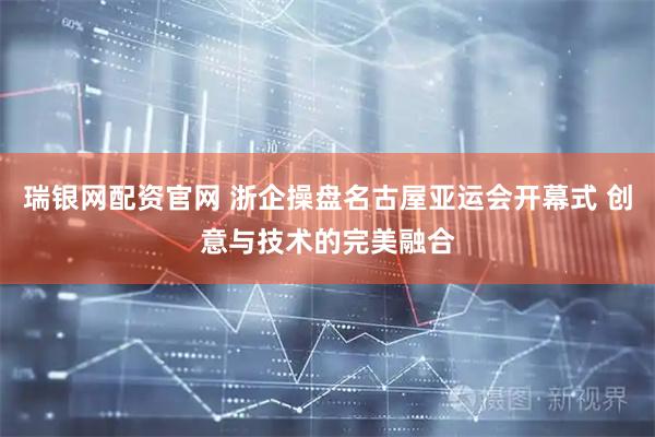 瑞银网配资官网 浙企操盘名古屋亚运会开幕式 创意与技术的完美融合