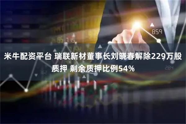 米牛配资平台 瑞联新材董事长刘晓春解除229万股质押 剩余质押比例54%